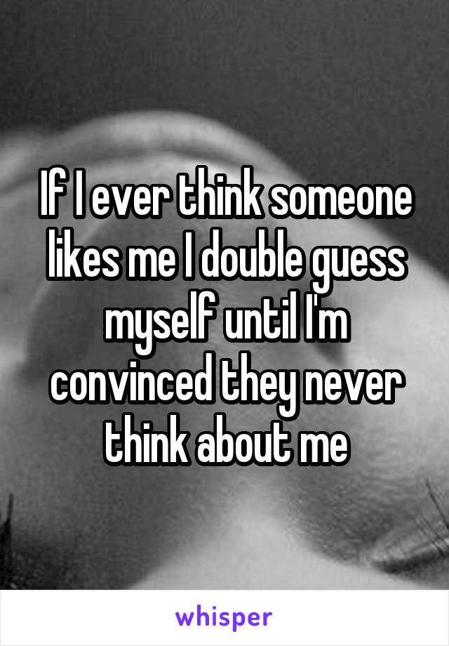 If I ever think someone likes me I double guess myself until I'm convinced they never think about me