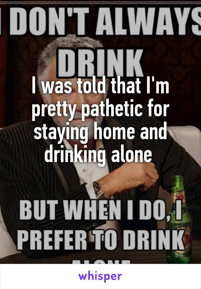 I was told that I'm pretty pathetic for staying home and drinking alone 

