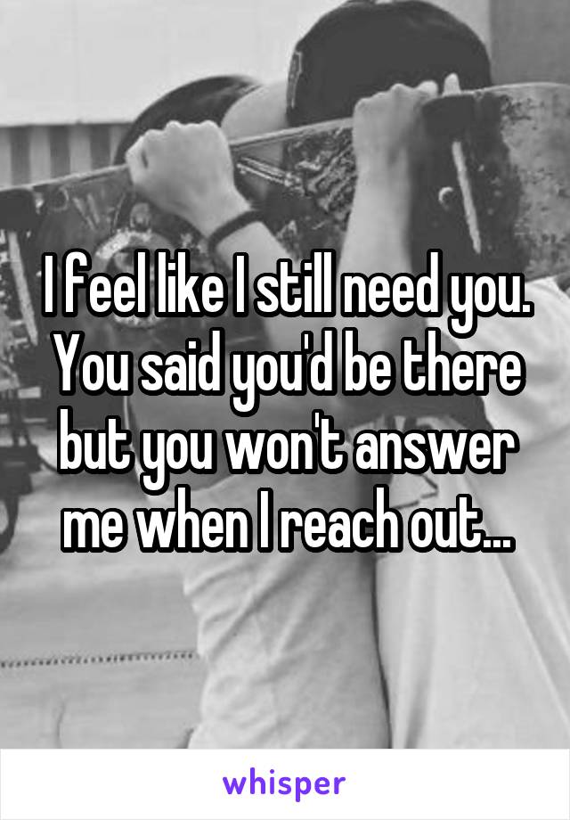 I feel like I still need you. You said you'd be there but you won't answer me when I reach out...