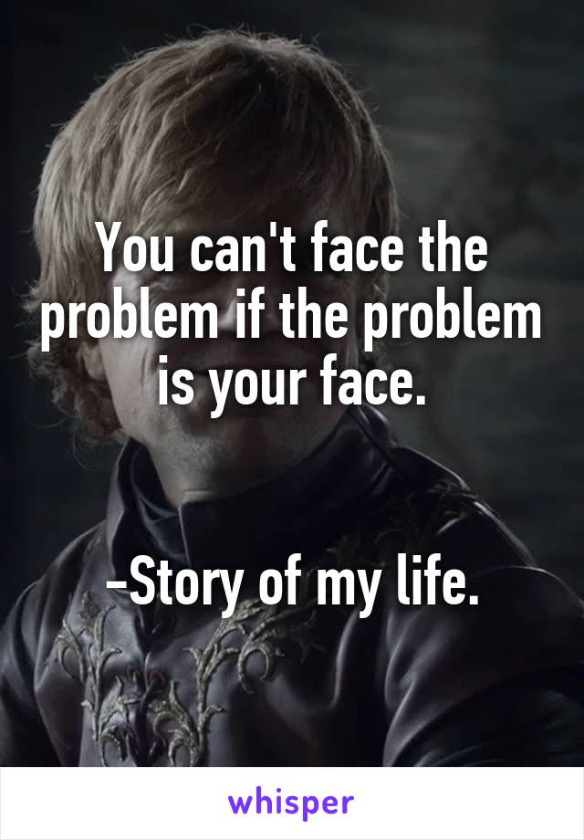 You can't face the problem if the problem is your face.


-Story of my life.