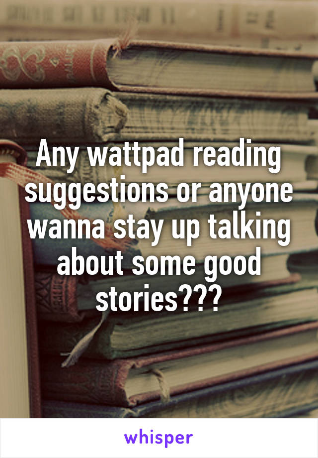Any wattpad reading suggestions or anyone wanna stay up talking about some good stories???