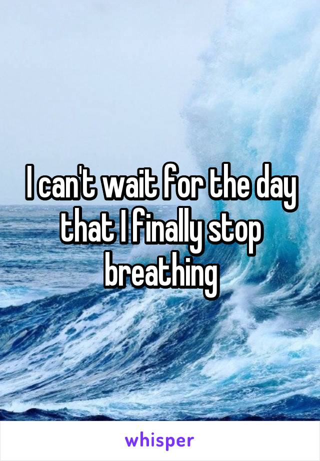 I can't wait for the day that I finally stop breathing