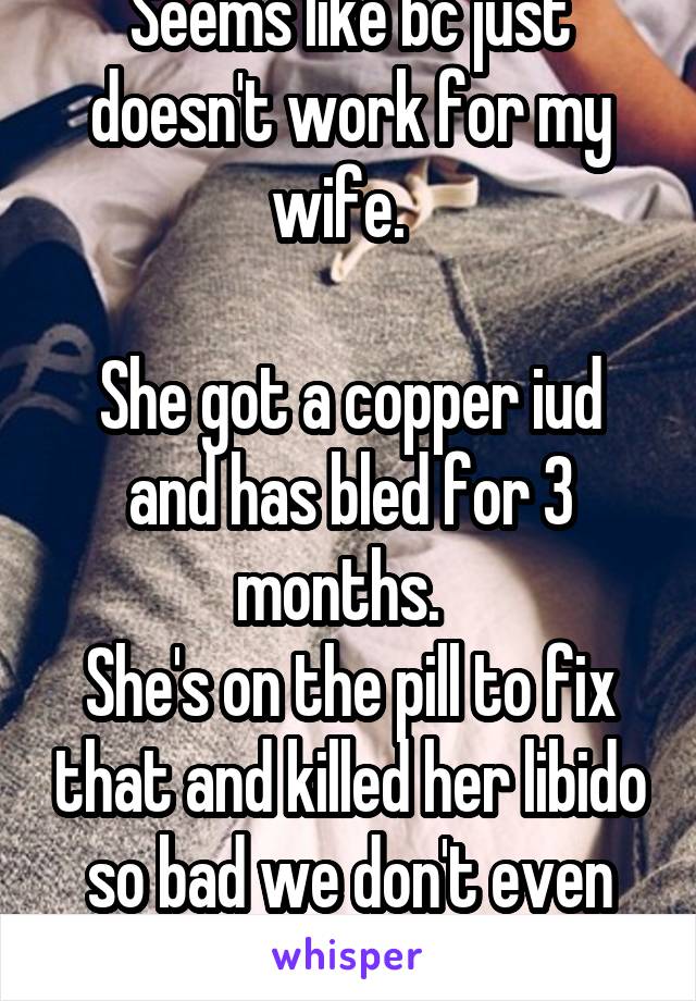 Seems like bc just doesn't work for my wife.  

She got a copper iud and has bled for 3 months.  
She's on the pill to fix that and killed her libido so bad we don't even cuddle. 