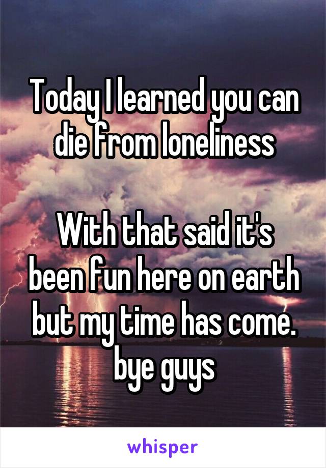 Today I learned you can die from loneliness

With that said it's been fun here on earth but my time has come. bye guys