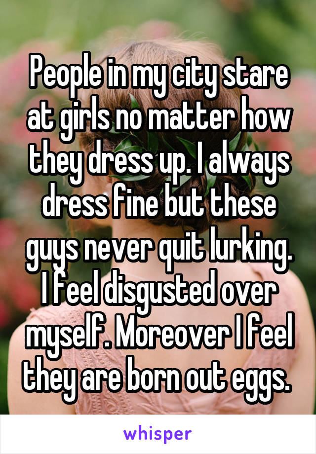 People in my city stare at girls no matter how they dress up. I always dress fine but these guys never quit lurking. I feel disgusted over myself. Moreover I feel they are born out eggs. 