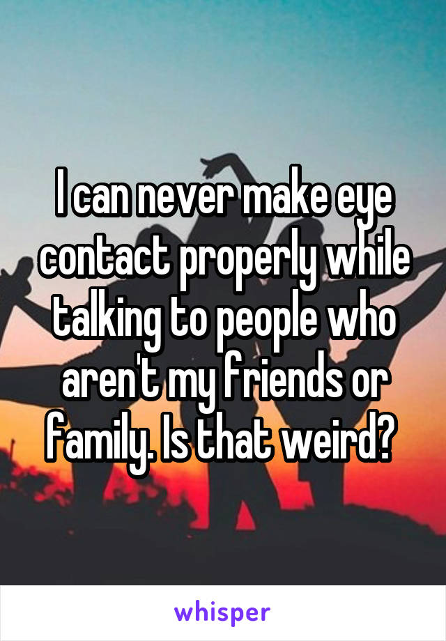 I can never make eye contact properly while talking to people who aren't my friends or family. Is that weird? 