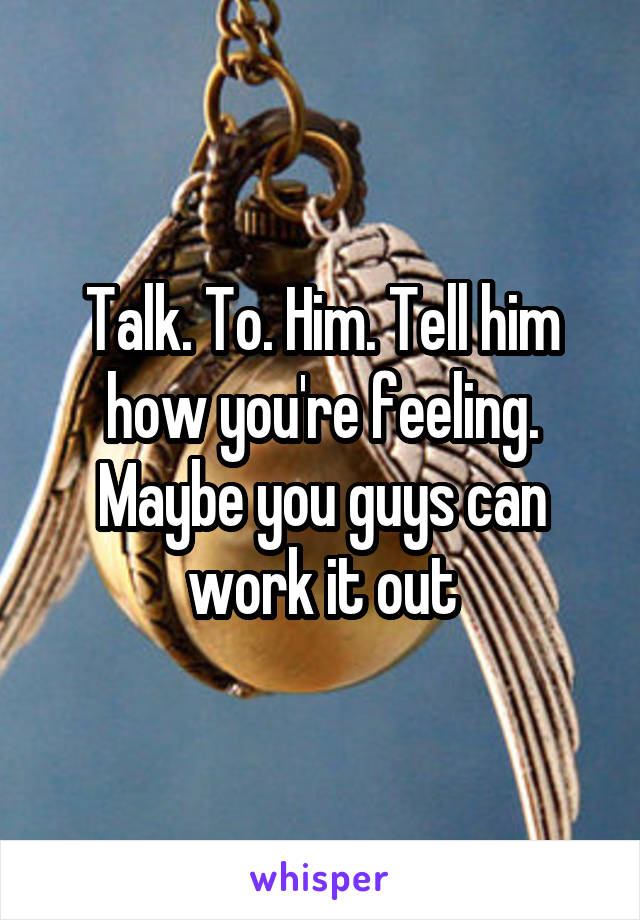 Talk. To. Him. Tell him how you're feeling. Maybe you guys can work it out