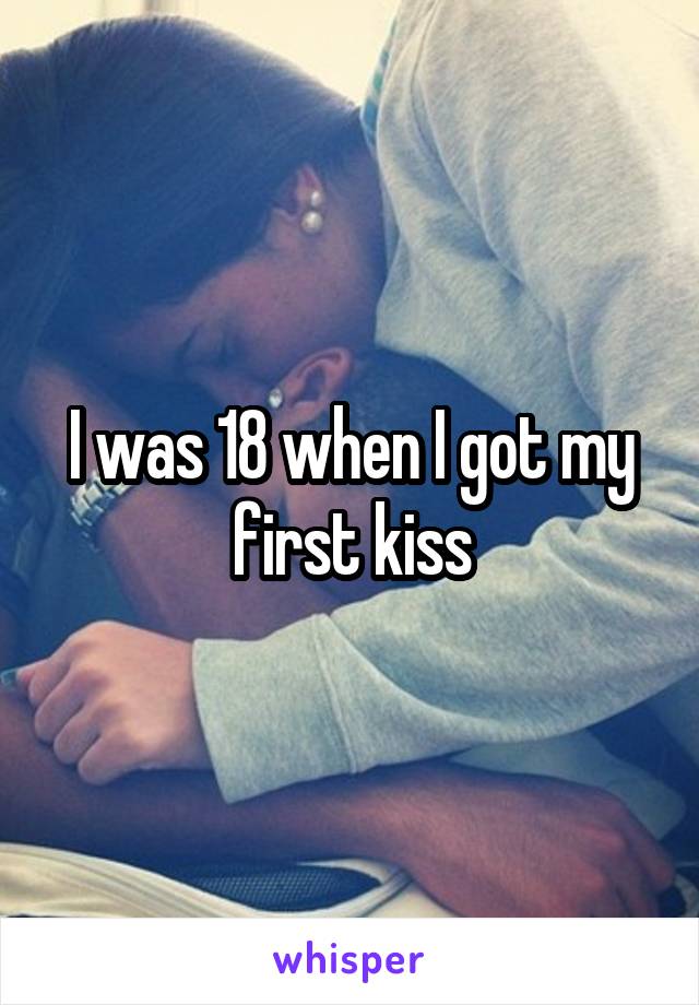 I was 18 when I got my first kiss