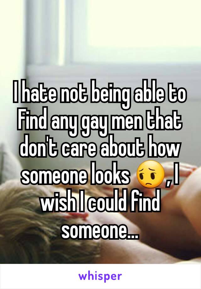 I hate not being able to Find any gay men that don't care about how someone looks 😔, I wish I could find someone...