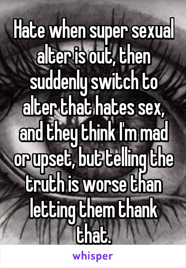 Hate when super sexual alter is out, then suddenly switch to alter that hates sex, and they think I'm mad or upset, but telling the truth is worse than letting them thank that.