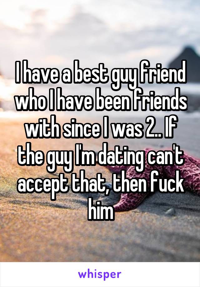 I have a best guy friend who I have been friends with since I was 2.. If the guy I'm dating can't accept that, then fuck him