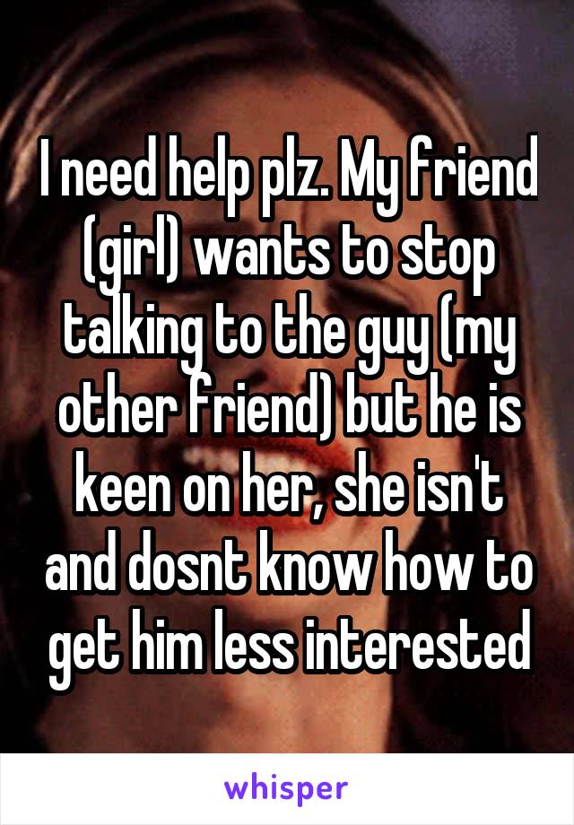 I need help plz. My friend (girl) wants to stop talking to the guy (my other friend) but he is keen on her, she isn't and dosnt know how to get him less interested