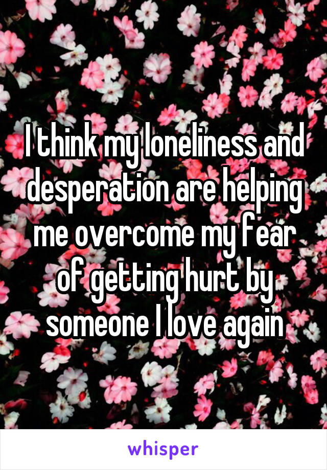 I think my loneliness and desperation are helping me overcome my fear of getting hurt by someone I love again