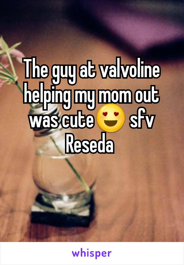 The guy at valvoline helping my mom out was cute😍 sfv Reseda 