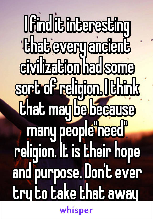 I find it interesting that every ancient civilization had some sort of religion. I think that may be because many people"need" religion. It is their hope and purpose. Don't ever try to take that away 