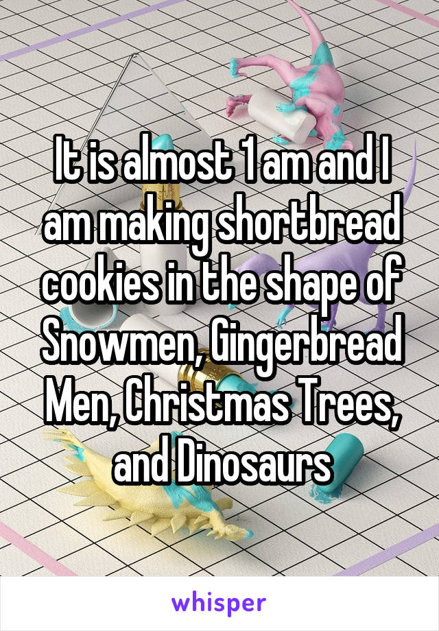 It is almost 1 am and I am making shortbread cookies in the shape of Snowmen, Gingerbread Men, Christmas Trees, and Dinosaurs