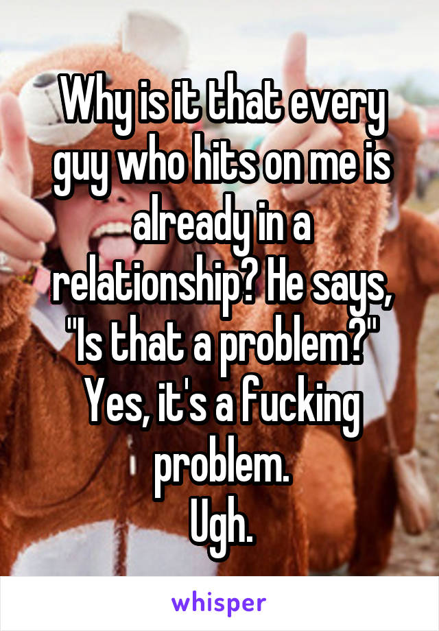 Why is it that every guy who hits on me is already in a relationship? He says, "Is that a problem?"
Yes, it's a fucking problem.
Ugh.