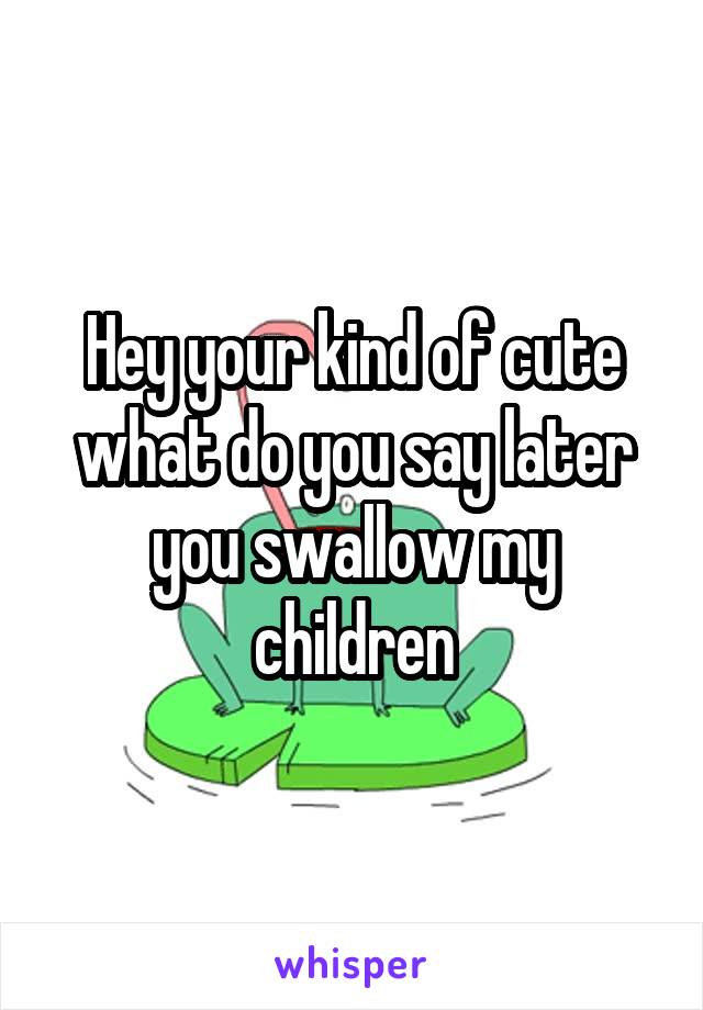 Hey your kind of cute what do you say later you swallow my children