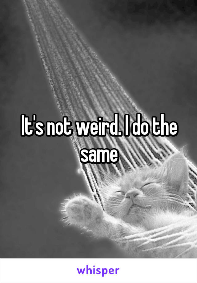 It's not weird. I do the same