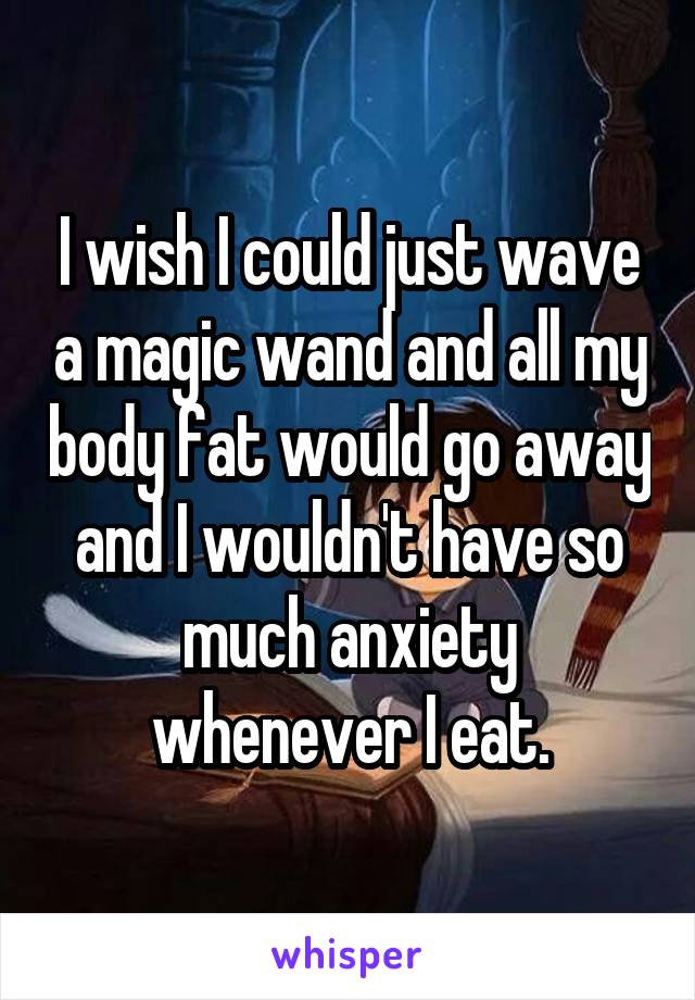 I wish I could just wave a magic wand and all my body fat would go away and I wouldn't have so much anxiety whenever I eat.