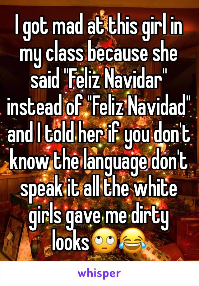 I got mad at this girl in my class because she said "Feliz Navidar" instead of "Feliz Navidad" and I told her if you don't know the language don't speak it all the white girls gave me dirty looks🙄😂