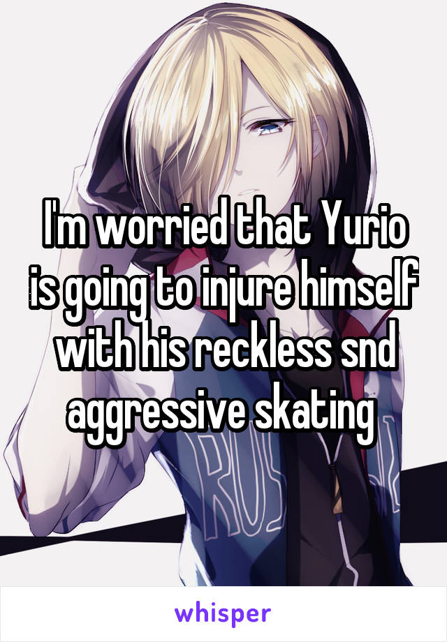 I'm worried that Yurio is going to injure himself with his reckless snd aggressive skating 