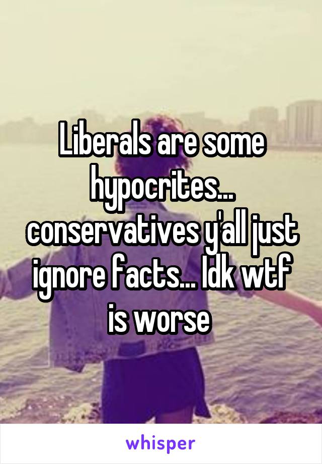 Liberals are some hypocrites... conservatives y'all just ignore facts... Idk wtf is worse 