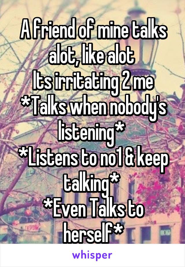 A friend of mine talks alot, like alot 
Its irritating 2 me
*Talks when nobody's listening* 
*Listens to no1 & keep talking* 
*Even Talks to herself*