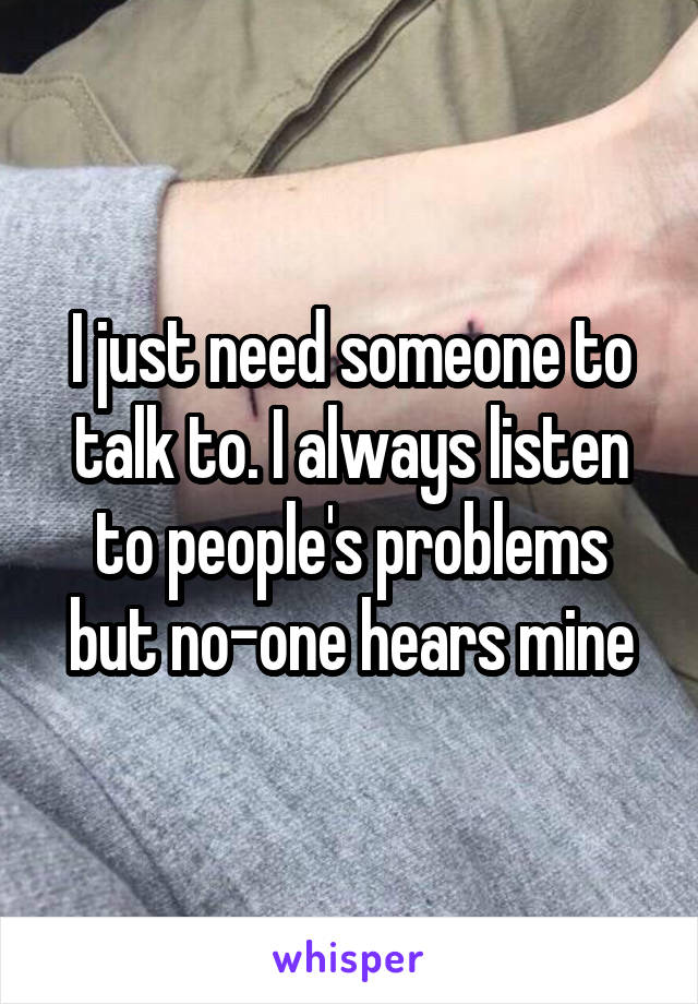 I just need someone to talk to. I always listen to people's problems but no-one hears mine