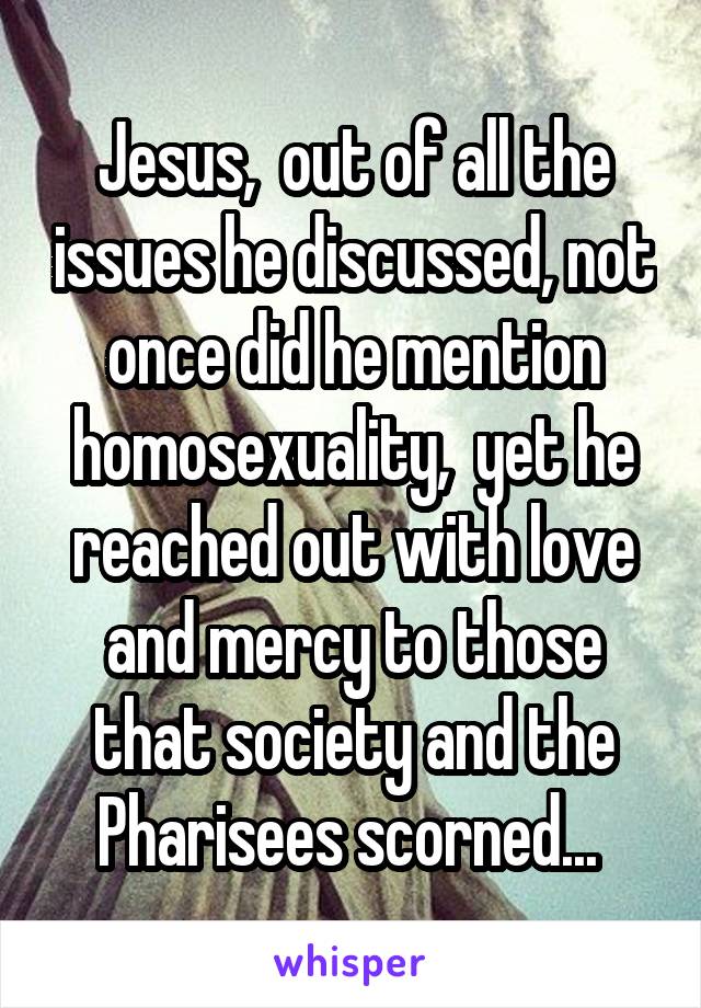 Jesus,  out of all the issues he discussed, not once did he mention homosexuality,  yet he reached out with love and mercy to those that society and the Pharisees scorned... 