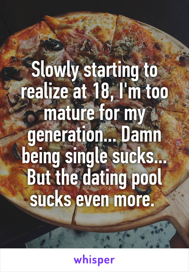 Slowly starting to realize at 18, I'm too mature for my generation... Damn being single sucks... But the dating pool sucks even more. 