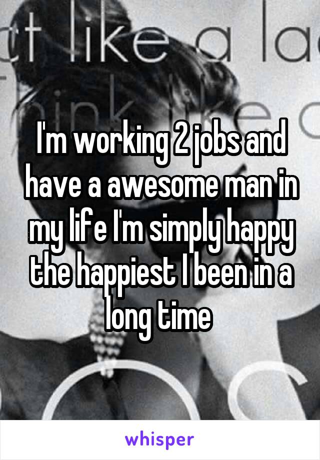 I'm working 2 jobs and have a awesome man in my life I'm simply happy the happiest I been in a long time 