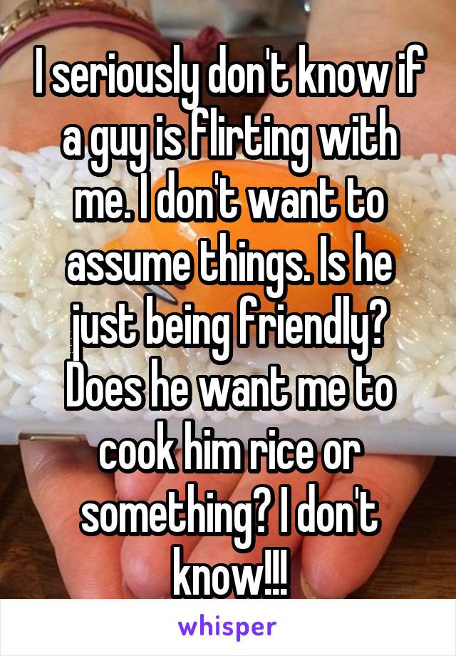 I seriously don't know if a guy is flirting with me. I don't want to assume things. Is he just being friendly? Does he want me to cook him rice or something? I don't know!!!