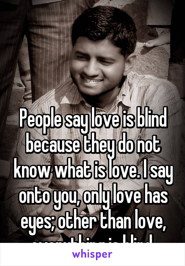 



People say love is blind because they do not know what is love. I say onto you, only love has eyes; other than love, everything is blind.