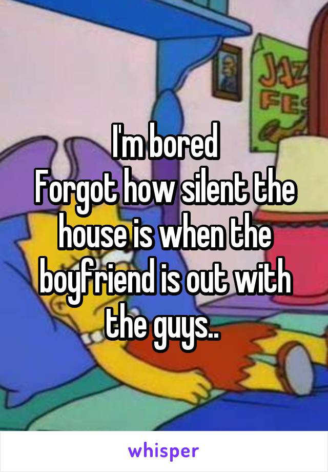 I'm bored
Forgot how silent the house is when the boyfriend is out with the guys.. 