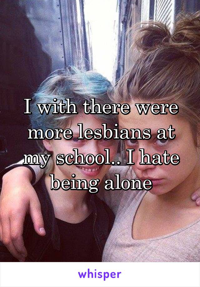I with there were more lesbians at my school.. I hate being alone