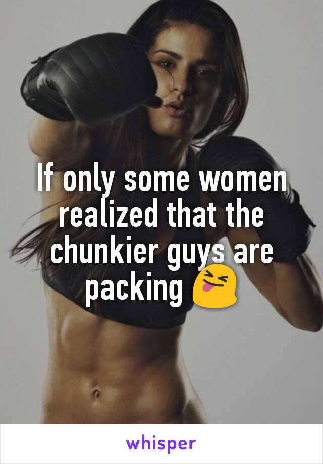 If only some women realized that the chunkier guys are packing 😝