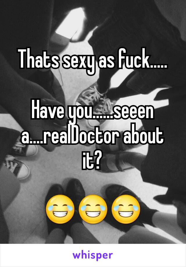 Thats sexy as fuck.....

Have you......seeen a....realDoctor about it?

😂😂😂