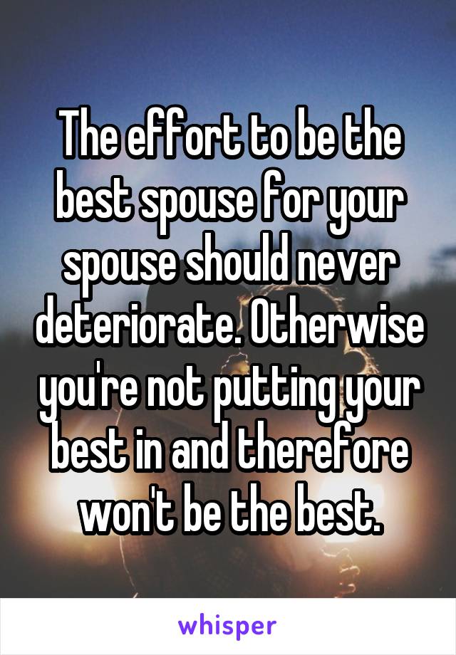 The effort to be the best spouse for your spouse should never deteriorate. Otherwise you're not putting your best in and therefore won't be the best.