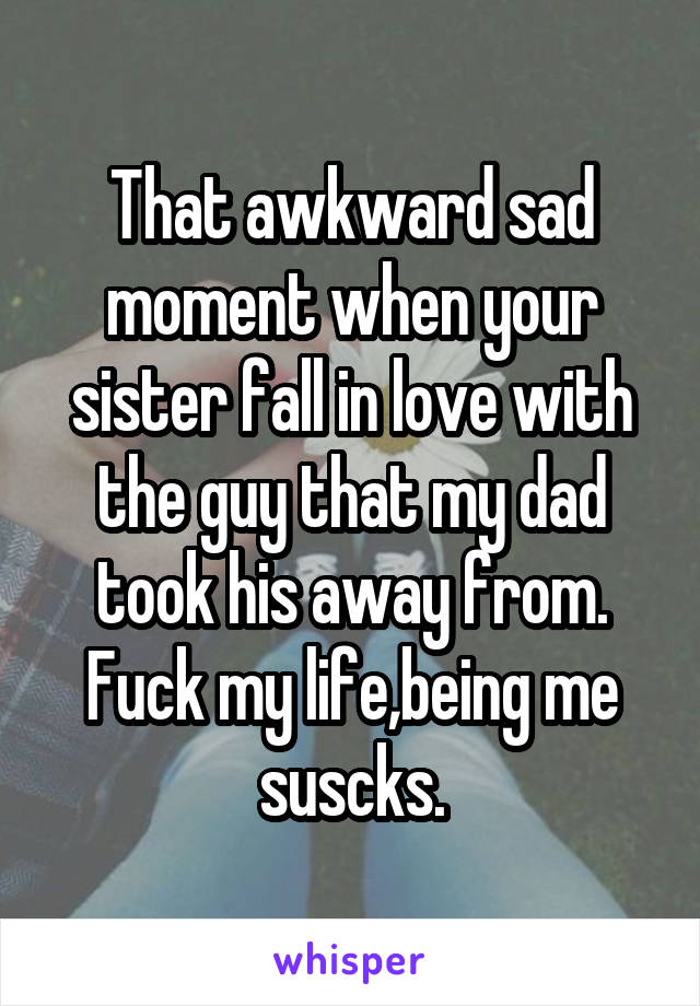 That awkward sad moment when your sister fall in love with the guy that my dad took his away from. Fuck my life,being me suscks.