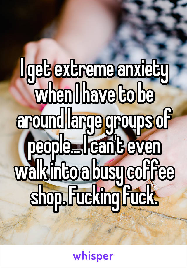 I get extreme anxiety when I have to be around large groups of people... I can't even walk into a busy coffee shop. Fucking fuck.
