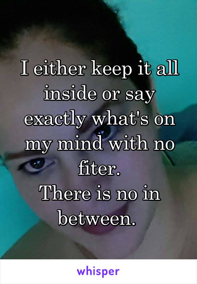 I either keep it all inside or say exactly what's on my mind with no fiter.
There is no in between. 