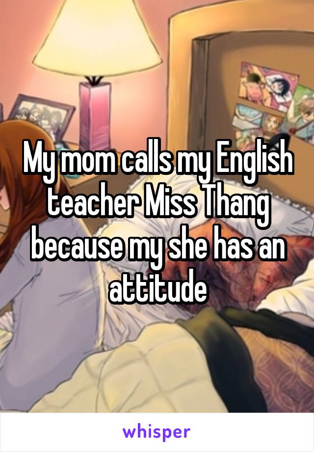 My mom calls my English teacher Miss Thang because my she has an attitude
