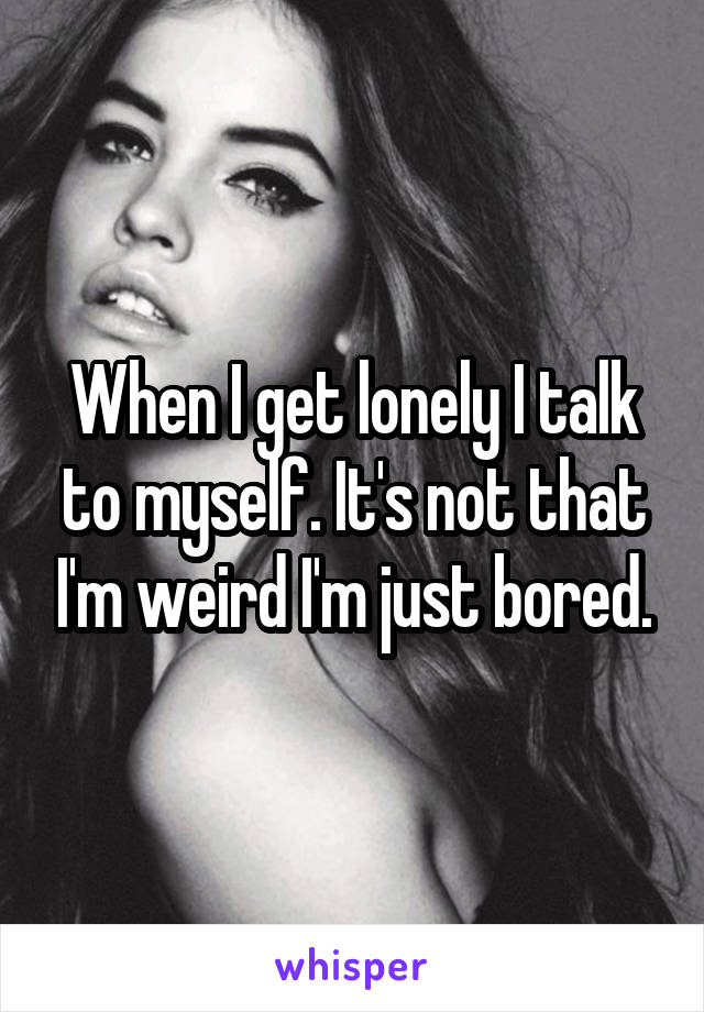 When I get lonely I talk to myself. It's not that I'm weird I'm just bored.