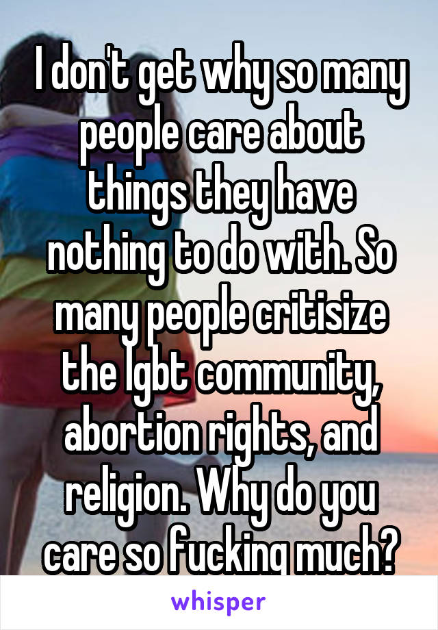 I don't get why so many people care about things they have nothing to do with. So many people critisize the lgbt community, abortion rights, and religion. Why do you care so fucking much?