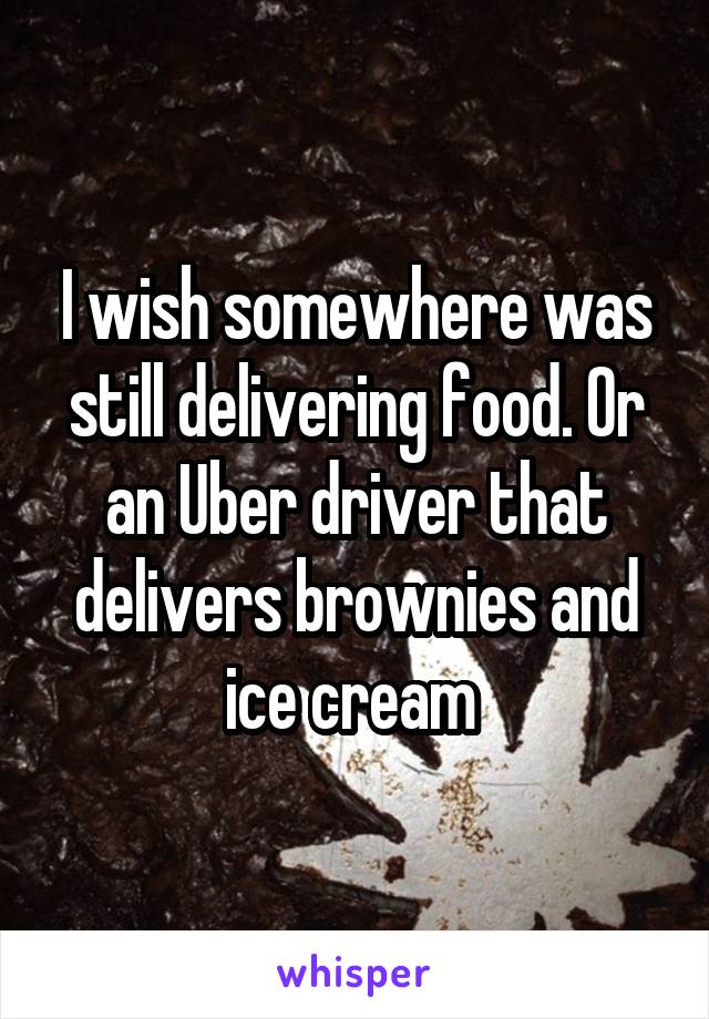 I wish somewhere was still delivering food. Or an Uber driver that delivers brownies and ice cream 