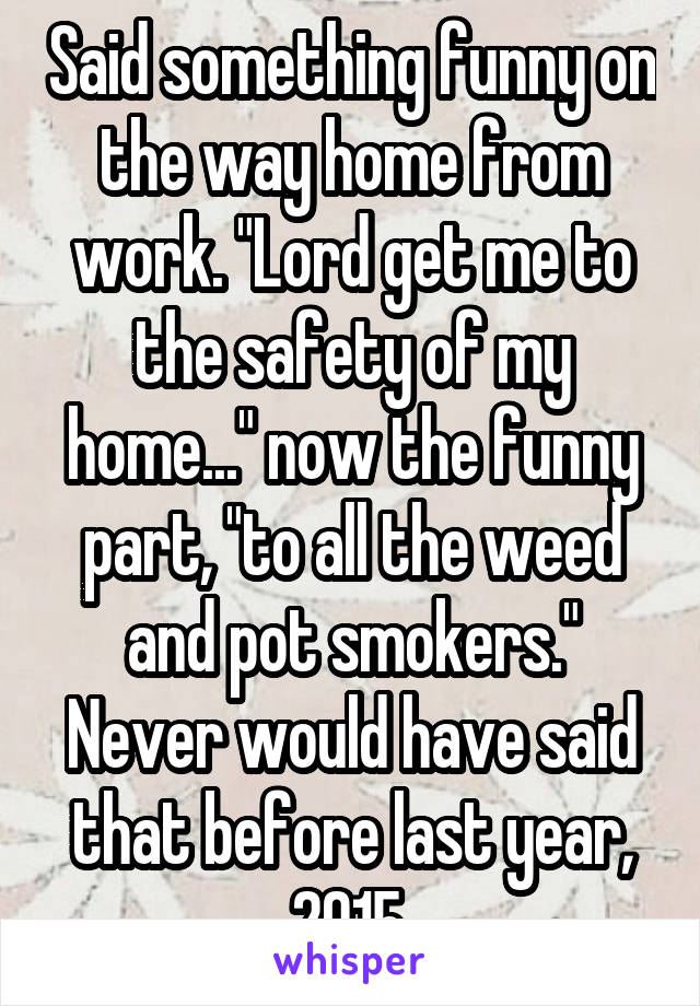 Said something funny on the way home from work. "Lord get me to the safety of my home..." now the funny part, "to all the weed and pot smokers." Never would have said that before last year, 2015.