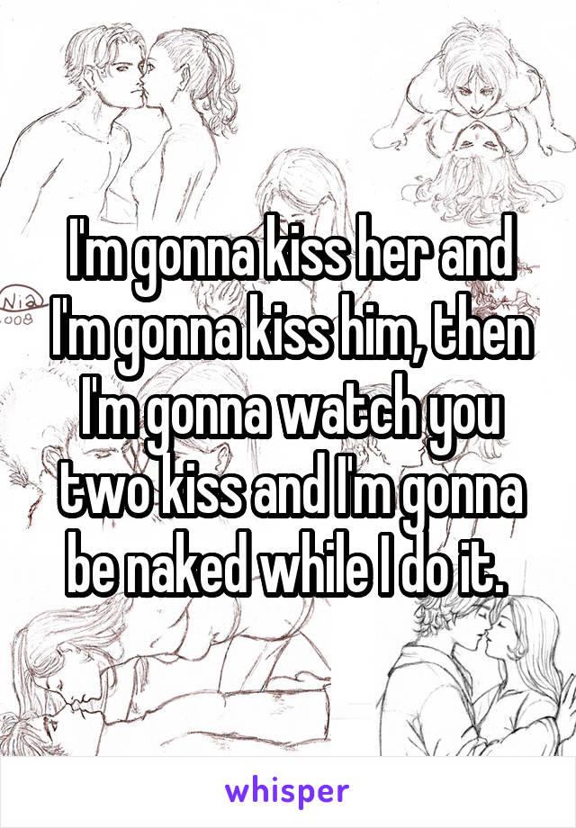I'm gonna kiss her and I'm gonna kiss him, then I'm gonna watch you two kiss and I'm gonna be naked while I do it. 