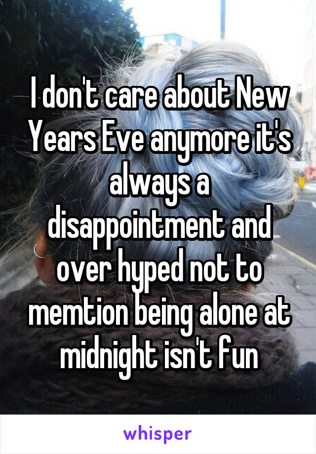 I don't care about New Years Eve anymore it's always a disappointment and over hyped not to memtion being alone at midnight isn't fun