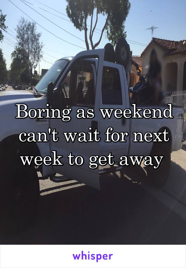 Boring as weekend can't wait for next week to get away 